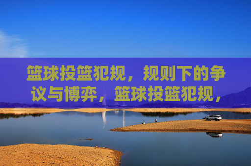 篮球投篮犯规,规则下的争议与博弈,篮球投篮犯规,规则下的争议与博弈