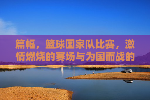 篇幅,篮球国家队比赛,激情燃烧的赛场与为国而战的荣耀,篮球国家队赛场,激情燃烧的赛场与为国而战的荣耀