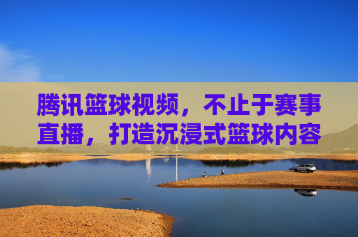 腾讯篮球视频，不止于赛事直播，打造沉浸式篮球内容生态，腾讯篮球视频，不止于赛事直播，打造沉浸式篮球内容生态