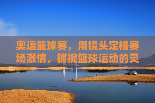 奥运篮球赛，用镜头定格赛场激情，捕捉篮球运动的灵魂瞬间，奥运篮球赛，镜头定格赛场激情，捕捉篮球运动灵魂瞬间