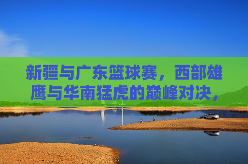 新疆与广东篮球赛，西部雄鹰与华南猛虎的巅峰对决，点燃篮球热情的激情碰撞