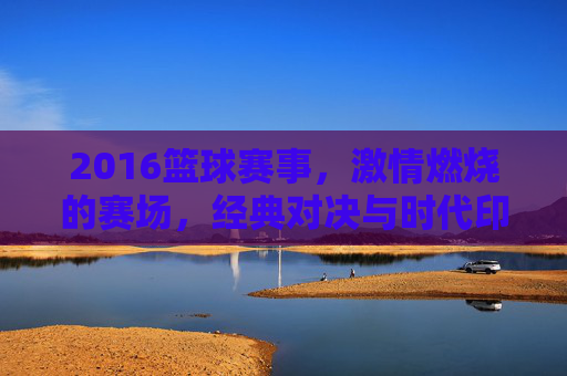 2016篮球赛事，激情燃烧的赛场，经典对决与时代印记，2016篮球赛事，激情赛场与经典对决的时代印记