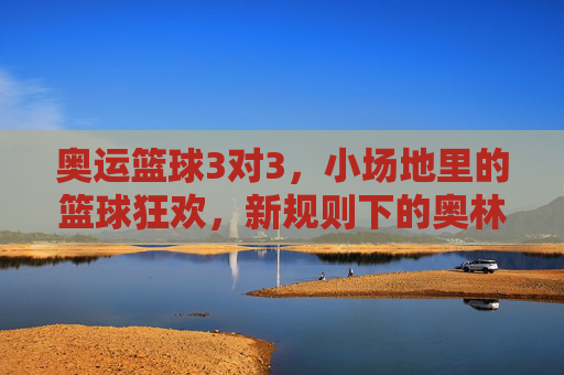 奥运篮球3对3,小场地里的篮球狂欢,新规则下的奥林匹克新篇章