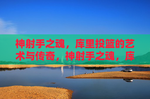 神射手之魂,库里投篮的艺术与传奇,神射手之魂,库里投篮的艺术与传奇