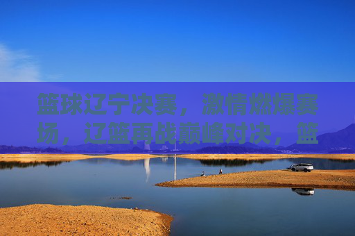 篮球辽宁决赛，激情燃爆赛场，辽篮再战巅峰对决，篮球辽宁决赛，激情燃爆赛场，辽篮再战巅峰对决