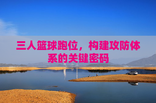 三人篮球跑位,构建攻防体系的关键密码