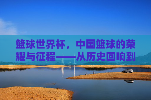 篮球世界杯，中国篮球的荣耀与征程——从历史回响到未来展望，篮球世界杯，中国篮球的荣耀与征程——从历史回响到未来展望