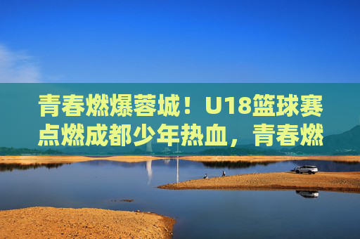 青春燃爆蓉城!U18篮球赛点燃成都少年热血,青春燃爆蓉城!U18篮球赛点燃成都少年热血