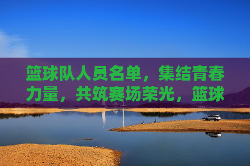 篮球队人员名单，集结青春力量，共筑赛场荣光，篮球队人员名单，集结青春力量，共筑赛场荣光