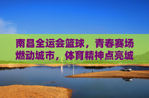 南昌全运会篮球,青春赛场燃动城市,体育精神点亮城市名片