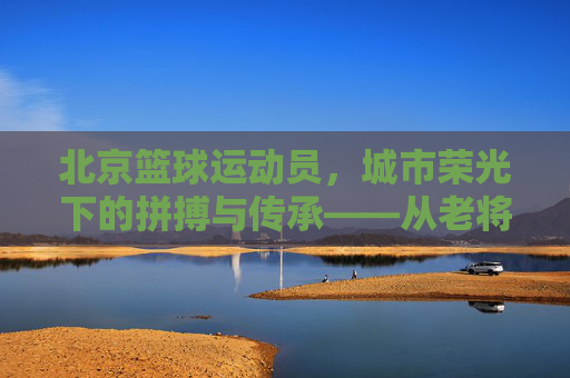北京篮球运动员，城市荣光下的拼搏与传承——从老将的传奇到新星的崛起