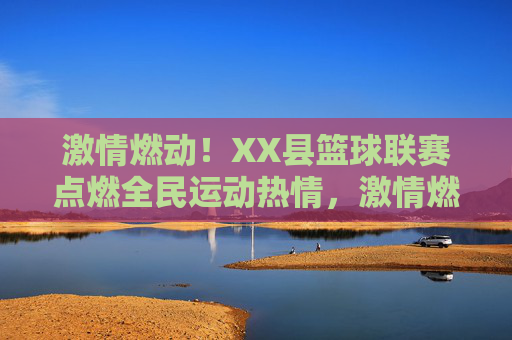 激情燃动!XX县篮球联赛点燃全民运动热情,激情燃动!XX县篮球联赛点燃全民运动热情