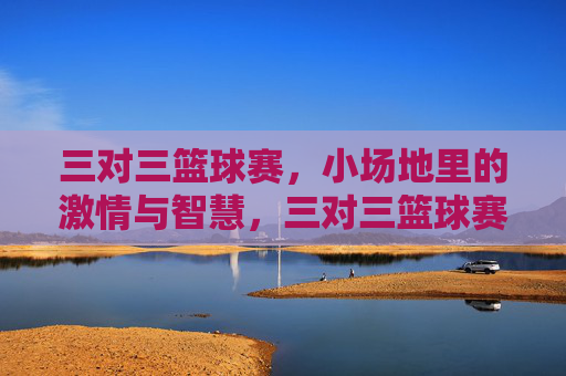 三对三篮球赛,小场地里的激情与智慧,三对三篮球赛,小场地里的激情与智慧