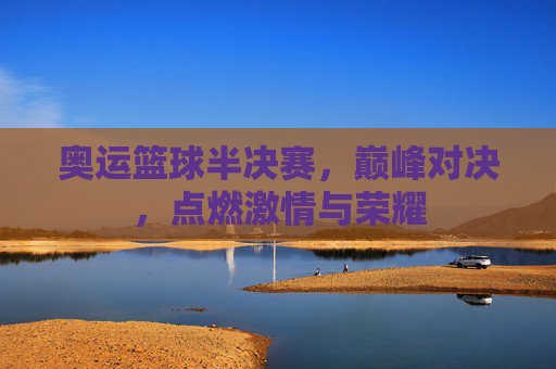 奥运篮球半决赛,巅峰对决,点燃激情与荣耀