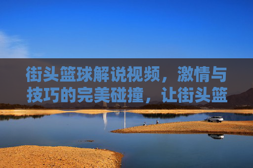 街头篮球解说视频,激情与技巧的完美碰撞,让街头篮球的精彩永不过时,街头篮球解说,激情与技巧的碰撞,让篮球精彩永不过时
