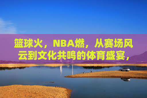 篮球火，NBA燃，从赛场风云到文化共鸣的体育盛宴，篮球火，NBA燃，从赛场风云到文化共鸣的体育盛宴
