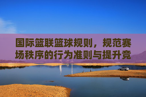 国际篮联篮球规则，规范赛场秩序的行为准则与提升竞技水平的催化剂，国际篮联篮球规则，规范赛场秩序的行为准则与提升竞技水平的催化剂