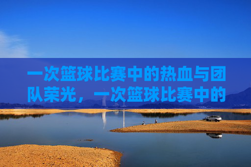 一次篮球比赛中的热血与团队荣光，一次篮球比赛中的热血与团队荣光