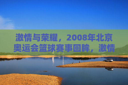 激情与荣耀，2008年北京奥运会篮球赛事回眸，激情与荣耀，2008年北京奥运会篮球赛事回眸