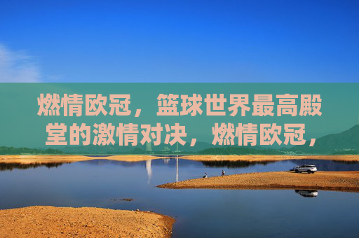 燃情欧冠，篮球世界最高殿堂的激情对决，燃情欧冠，篮球世界最高殿堂的激情对决
