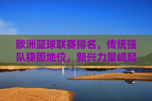 欧洲篮球联赛排名,传统强队稳固地位,新兴力量崛起重塑格局,欧洲篮球联赛排名,传统强队稳固地位,新兴力量崛起重塑格局