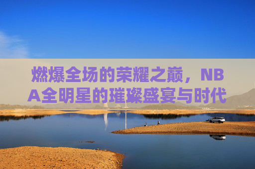 燃爆全场的荣耀之巅,NBA全明星的璀璨盛宴与时代印记,燃爆全场的荣耀之巅,NBA全明星的璀璨盛宴与时代印记