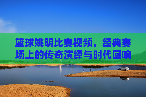 篮球姚明比赛视频,经典赛场上的传奇演绎与时代回响,姚明篮球比赛经典视频,经典赛场上的传奇演绎与时代回响