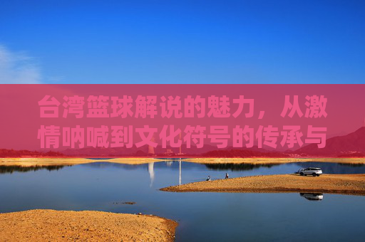 台湾篮球解说的魅力，从激情呐喊到文化符号的传承与演变