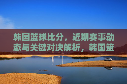 韩国篮球比分，近期赛事动态与关键对决解析，韩国篮球近期赛事动态与关键对决解析