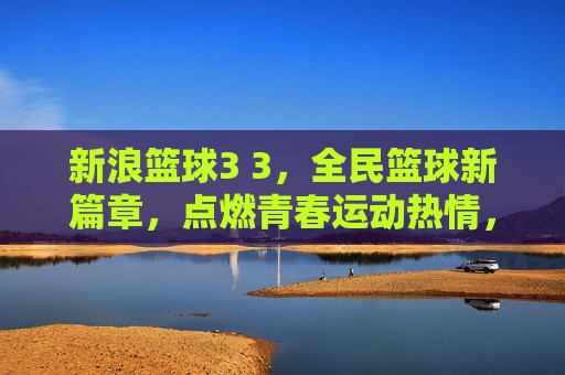 新浪篮球3 3，全民篮球新篇章，点燃青春运动热情，新浪篮球3 3，全民篮球新篇章，点燃青春运动热情