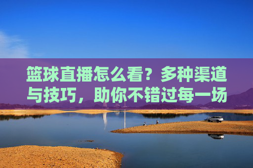 篮球直播怎么看?多种渠道与技巧,助你不错过每一场精彩赛事,篮球直播怎么看?多种渠道与技巧,助你不错过每一场精彩赛事