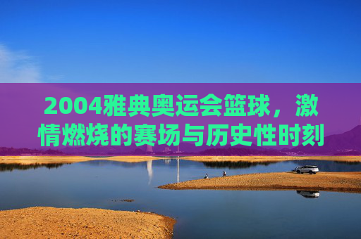 2004雅典奥运会篮球，激情燃烧的赛场与历史性时刻，2004雅典奥运会篮球，激情燃烧的赛场与历史性时刻