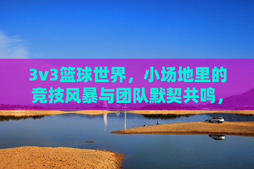 3v3篮球世界,小场地里的竞技风暴与团队默契共鸣,3v3篮球世界,小场地里的竞技风暴与团队默契共鸣