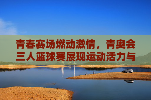 青春赛场燃动激情，青奥会三人篮球赛展现运动活力与竞技魅力，青春赛场燃动激情，青奥会三人篮球赛展现运动活力与竞技魅力