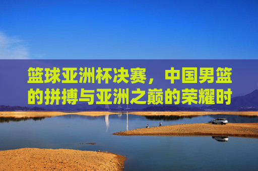 篮球亚洲杯决赛,中国男篮的拼搏与亚洲之巅的荣耀时刻,篮球亚洲杯决赛,中国男篮的拼搏与亚洲之巅的荣耀时刻