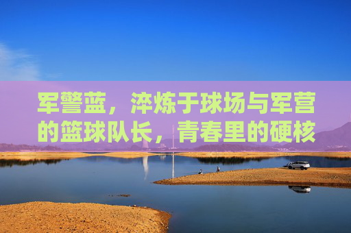 军警蓝，淬炼于球场与军营的篮球队长，青春里的硬核担当，军警蓝篮球队长，球场与军营淬炼的青春硬核担当