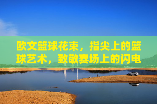 欧文篮球花束，指尖上的篮球艺术，致敬赛场上的闪电侠，欧文篮球花束，指尖上的篮球艺术，致敬赛场上的闪电侠