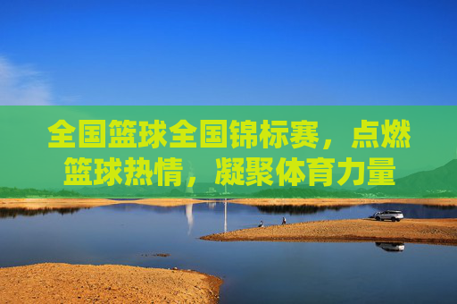 全国篮球全国锦标赛，点燃篮球热情，凝聚体育力量