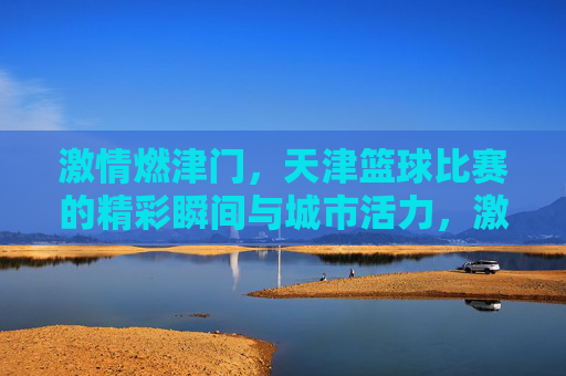 激情燃津门,天津篮球比赛的精彩瞬间与城市活力,激情燃津门,天津篮球比赛的精彩瞬间与城市活力