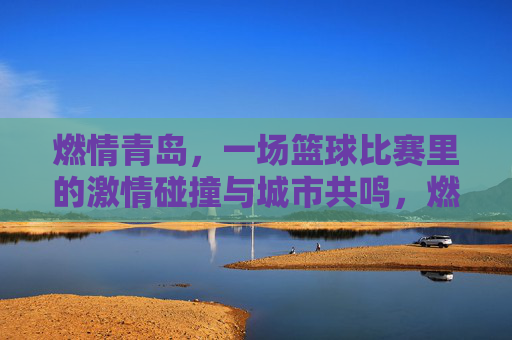 燃情青岛,一场篮球比赛里的激情碰撞与城市共鸣,燃情青岛,一场篮球比赛里的激情碰撞与城市共鸣