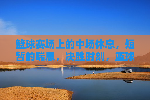 篮球赛场上的中场休息,短暂的喘息,决胜时刻,篮球赛场中场休息,短暂的喘息,决胜时刻