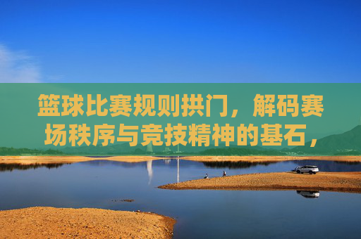 篮球比赛规则拱门,解码赛场秩序与竞技精神的基石,篮球规则拱门,解码赛场秩序与竞技精神的基石