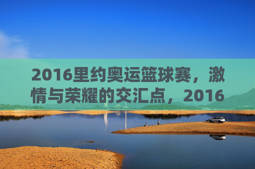 2016里约奥运篮球赛,激情与荣耀的交汇点,2016里约奥运篮球赛,激情与荣耀的交汇点