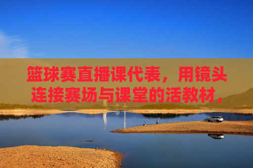 篮球赛直播课代表，用镜头连接赛场与课堂的活教材，篮球赛直播课代表，用镜头连接赛场与课堂的活教材