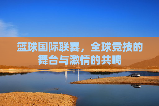 篮球国际联赛，全球竞技的舞台与激情的共鸣