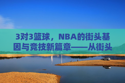3对3篮球,NBA的街头基因与竞技新篇章——从街头巷尾到职业殿堂的蜕变与影响,3对3篮球,NBA的街头基因与竞技新篇章——从街头巷尾到职业殿堂的蜕变与影响