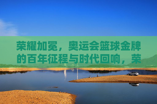荣耀加冕，奥运会篮球金牌的百年征程与时代回响，荣耀加冕，奥运会篮球金牌的百年征程与时代回响