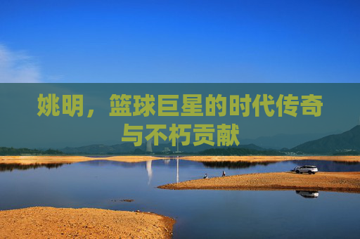 姚明，篮球巨星的时代传奇与不朽贡献