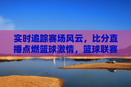 实时追踪赛场风云,比分直播点燃篮球激情,篮球联赛比分直播的全面解析与体验,实时追踪赛场风云,比分直播点燃篮球激情,篮球联赛比分直播的全面解析与体验