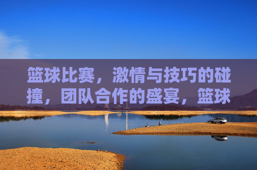 篮球比赛，激情与技巧的碰撞，团队合作的盛宴，篮球赛场，激情与技巧的碰撞，团队合作的盛宴